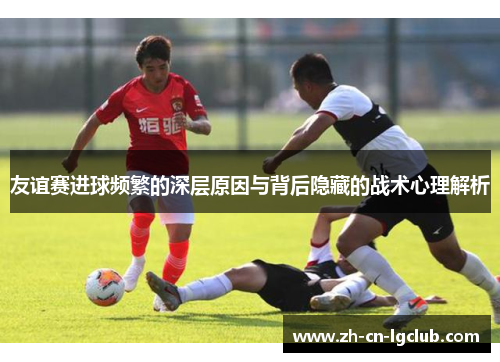 友谊赛进球频繁的深层原因与背后隐藏的战术心理解析