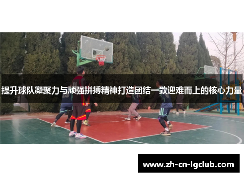 提升球队凝聚力与顽强拼搏精神打造团结一致迎难而上的核心力量 提升球队凝聚力与顽强拼搏精神打造团结一致迎难而上的核心力量