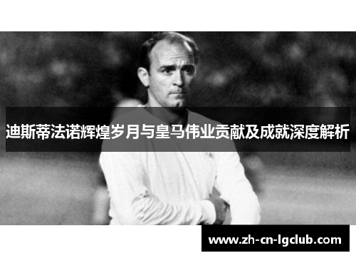 迪斯蒂法诺辉煌岁月与皇马伟业贡献及成就深度解析