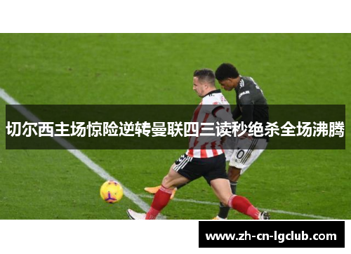 切尔西主场惊险逆转曼联四三读秒绝杀全场沸腾 切尔西主场惊险逆转曼联四三读秒绝杀全场沸腾