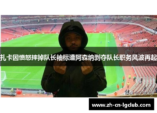 扎卡因愤怒摔掉队长袖标遭阿森纳剥夺队长职务风波再起
