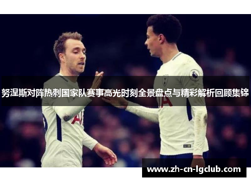 努涅斯对阵热刺国家队赛事高光时刻全景盘点与精彩解析回顾集锦 努涅斯对阵热刺国家队赛事高光时刻全景盘点与精彩解析回顾集锦