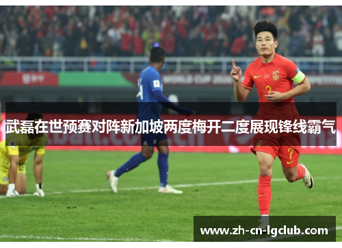 武磊在世预赛对阵新加坡两度梅开二度展现锋线霸气