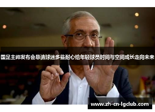 国足主帅发布会恳请球迷多些耐心给年轻球员时间与空间成长走向未来